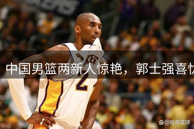 中国男篮两新人惊艳，郭士强喜忧参半