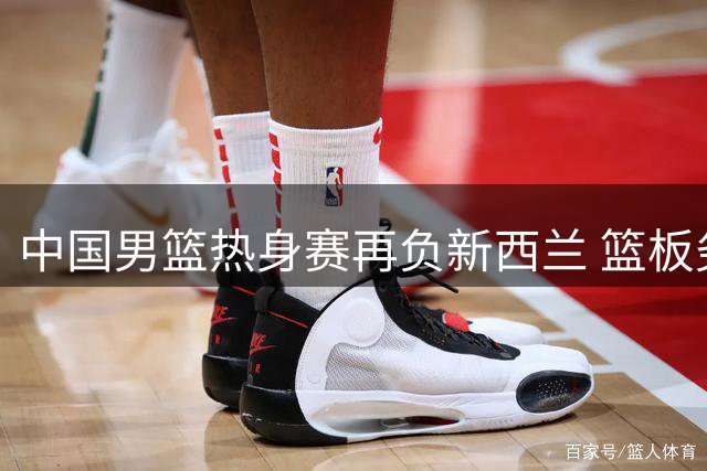 中国男篮热身赛再负新西兰 篮板劣势引郭士强不满