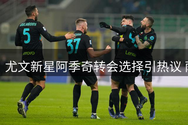 尤文新星阿季奇转会选择引热议 萨索洛以诚意击败更高报价