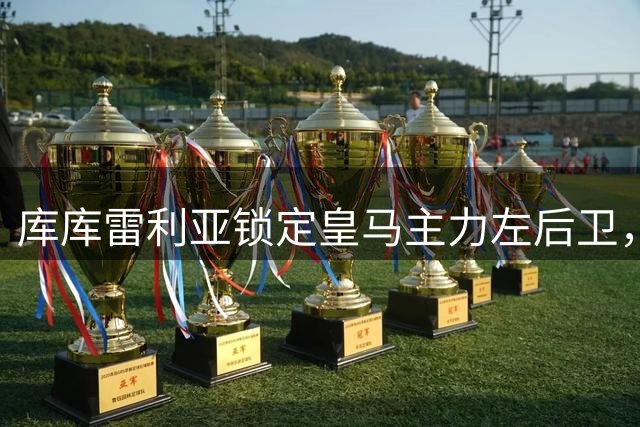 库库雷利亚锁定皇马主力左后卫，穆帅专注替补人选安排