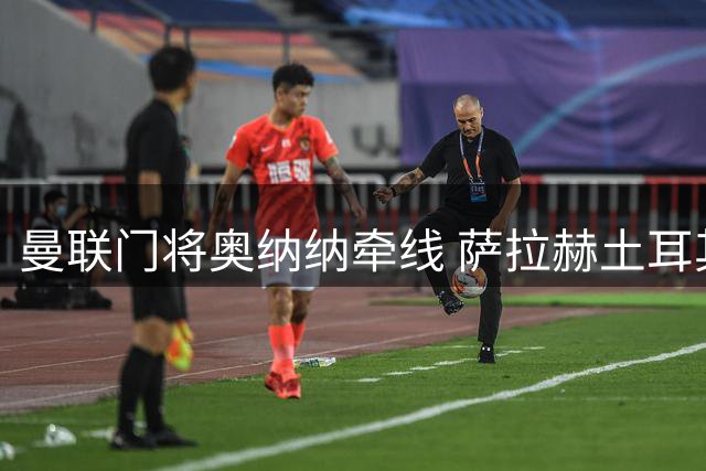 曼联门将奥纳纳牵线 萨拉赫土耳其转会内幕曝光