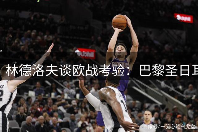 林德洛夫谈欧战考验：巴黎圣日耳曼全队都是威胁