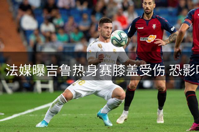 法媒曝吉鲁热身赛膝盖受伤 恐影响职业生涯末季