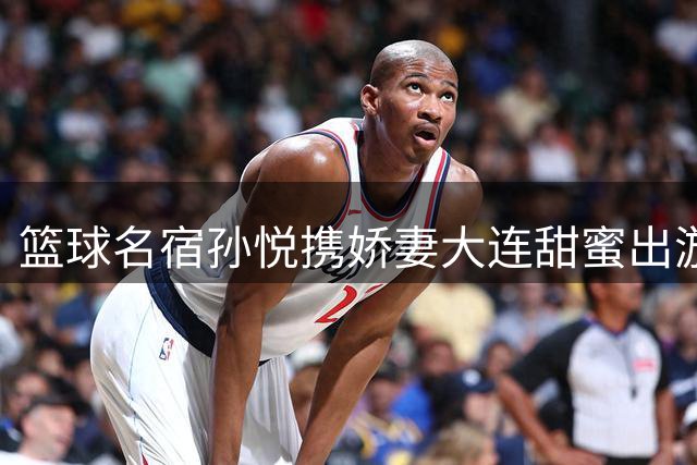 篮球名宿孙悦携娇妻大连甜蜜出游 事业家庭双丰收