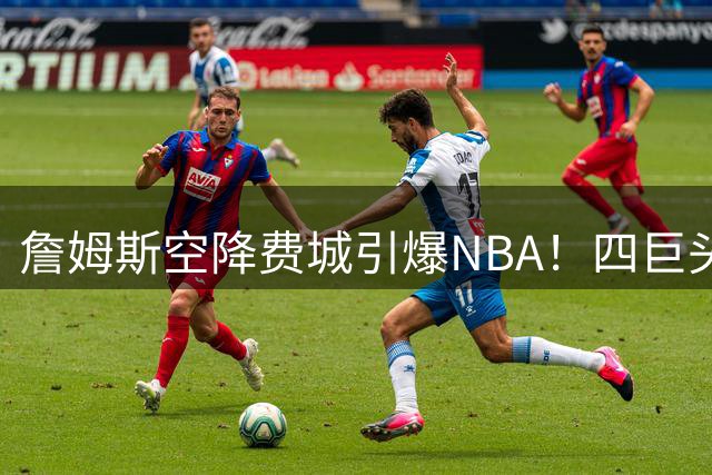 詹姆斯空降费城引爆NBA！四巨头阵容成型，专家预言王朝复兴